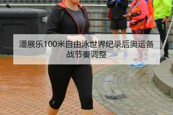 潘展乐100米自由泳世界纪录后奥运备战节奏调整