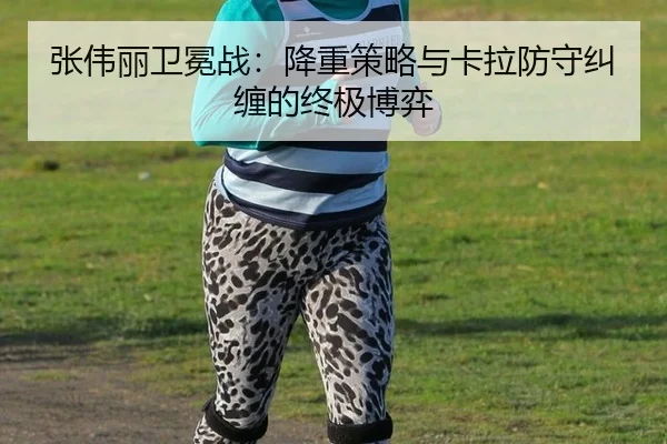 张伟丽卫冕战：降重策略与卡拉防守纠缠的终极博弈